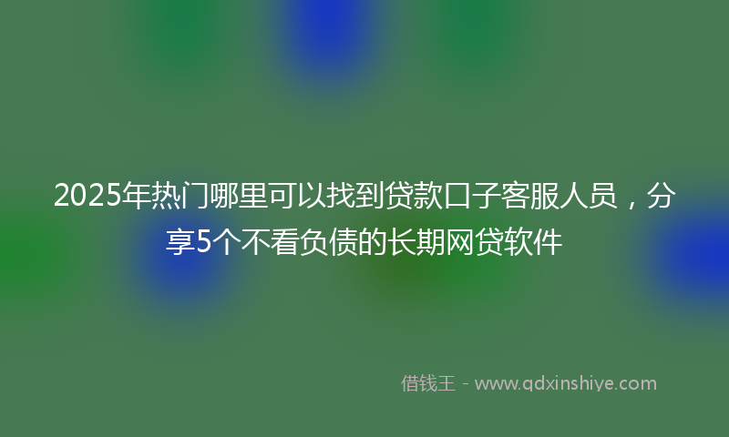 2025年热门哪里可以找到贷款口子客服人员，分享5个不看负债的长期网贷软件