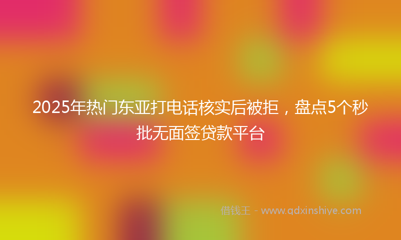 2025年热门东亚打电话核实后被拒，盘点5个秒批无面签贷款平台