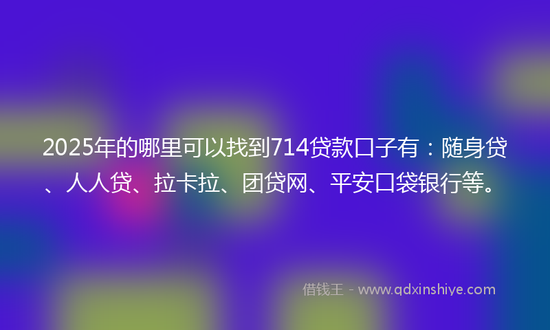 2025年的哪里可以找到714贷款口子有：随身贷、人人贷、拉卡拉、团贷网、平安口袋银行等。