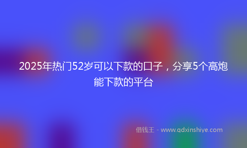 2025年热门52岁可以下款的口子，分享5个高炮能下款的平台