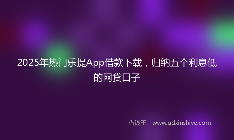 2025年热门乐提App借款下载，归纳五个利息低的网贷口子