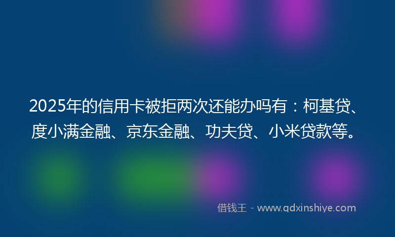 2025年的信用卡被拒两次还能办吗有：柯基贷、度小满金融、京东金融、功夫贷、小米贷款等。