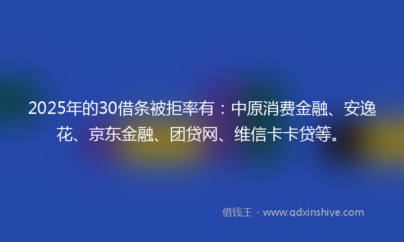 2025年的30借条被拒率有：中原消费金融、安逸花、京东金融、团贷网、维信卡卡贷等。