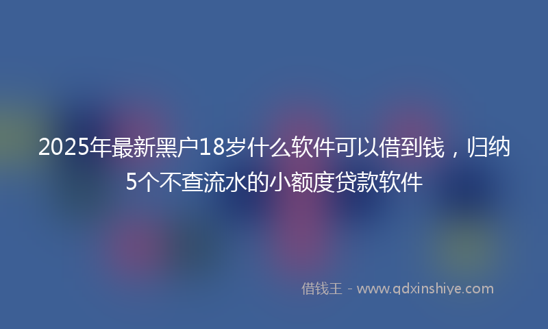 2025年最新黑户18岁什么软件可以借到钱，归纳5个不查流水的小额度贷款软件