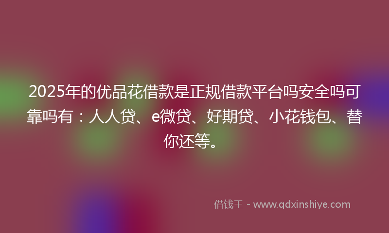 2025年的优品花借款是正规借款平台吗安全吗可靠吗有：人人贷、e微贷、好期贷、小花钱包、替你还等。