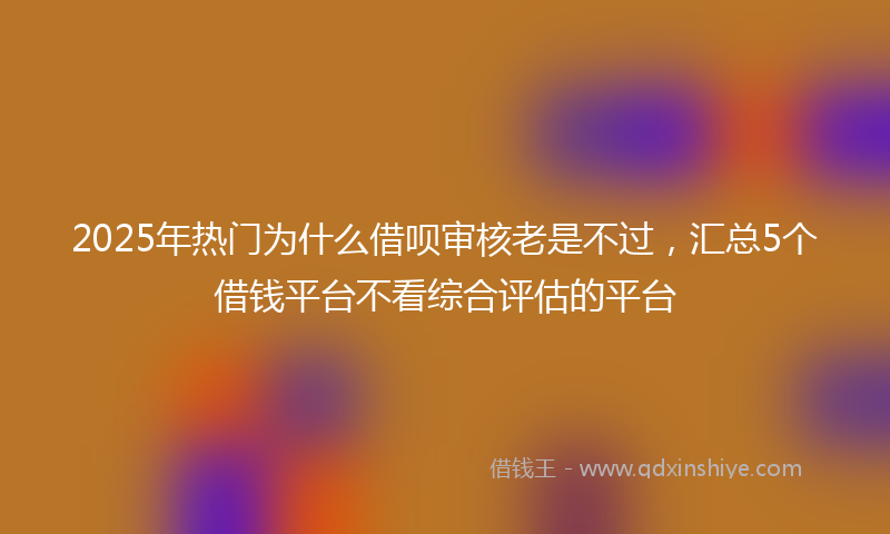 2025年热门为什么借呗审核老是不过，汇总5个借钱平台不看综合评估的平台
