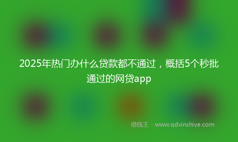 2025年热门办什么贷款都不通过，概括5个秒批通过的网贷app
