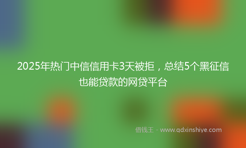 2025年热门中信信用卡3天被拒，总结5个黑征信也能贷款的网贷平台