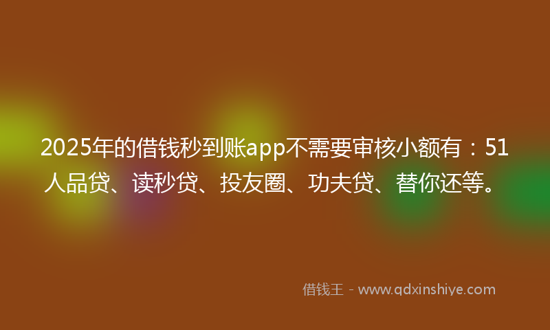2025年的借钱秒到账app不需要审核小额有：51人品贷、读秒贷、投友圈、功夫贷、替你还等。