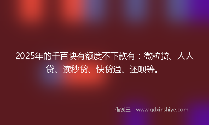 2025年的千百块有额度不下款有：微粒贷、人人贷、读秒贷、快贷通、还呗等。