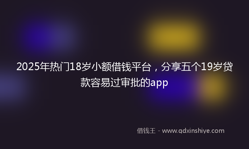 2025年热门18岁小额借钱平台，分享五个19岁贷款容易过审批的app