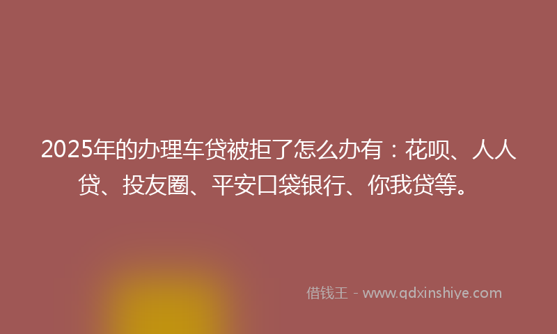 2025年的办理车贷被拒了怎么办有：花呗、人人贷、投友圈、平安口袋银行、你我贷等。
