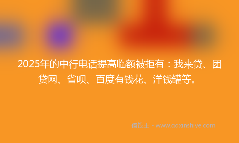 2025年的中行电话提高临额被拒有：我来贷、团贷网、省呗、百度有钱花、洋钱罐等。