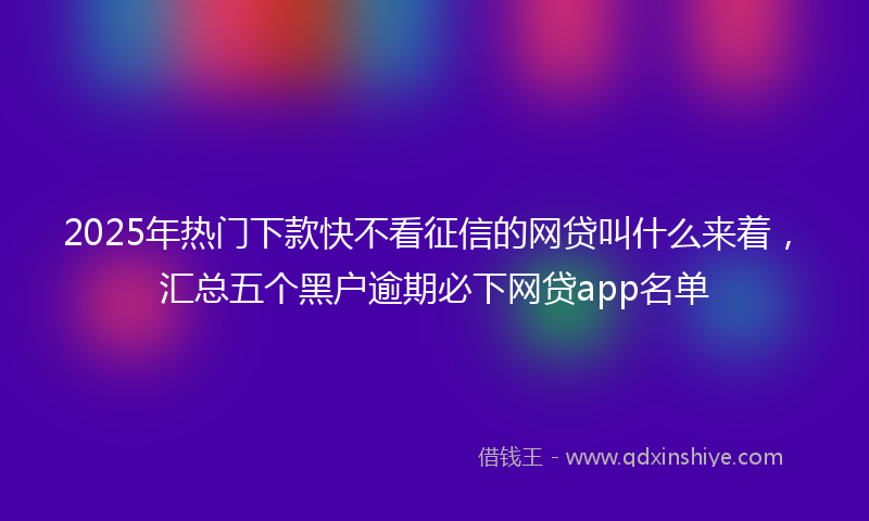 2025年热门下款快不看征信的网贷叫什么来着，汇总五个黑户逾期必下网贷app名单