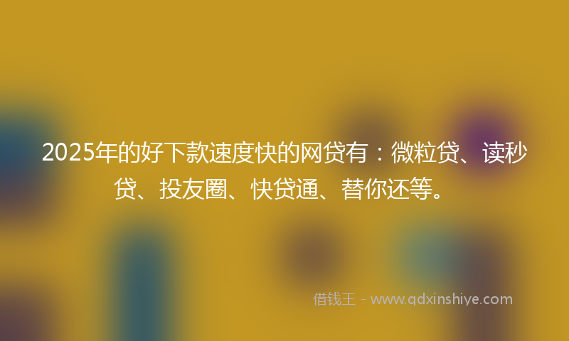 2025年的好下款速度快的网贷有：微粒贷、读秒贷、投友圈、快贷通、替你还等。