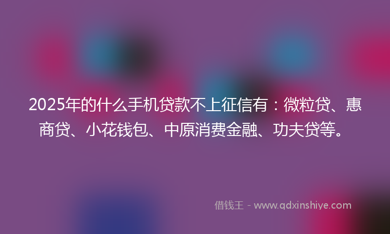 2025年的什么手机贷款不上征信有：微粒贷、惠商贷、小花钱包、中原消费金融、功夫贷等。