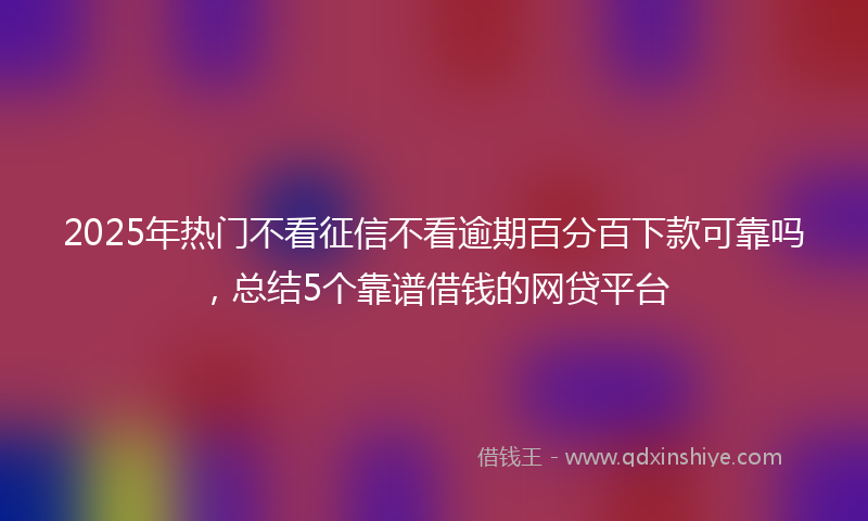 2025年热门不看征信不看逾期百分百下款可靠吗，总结5个靠谱借钱的网贷平台