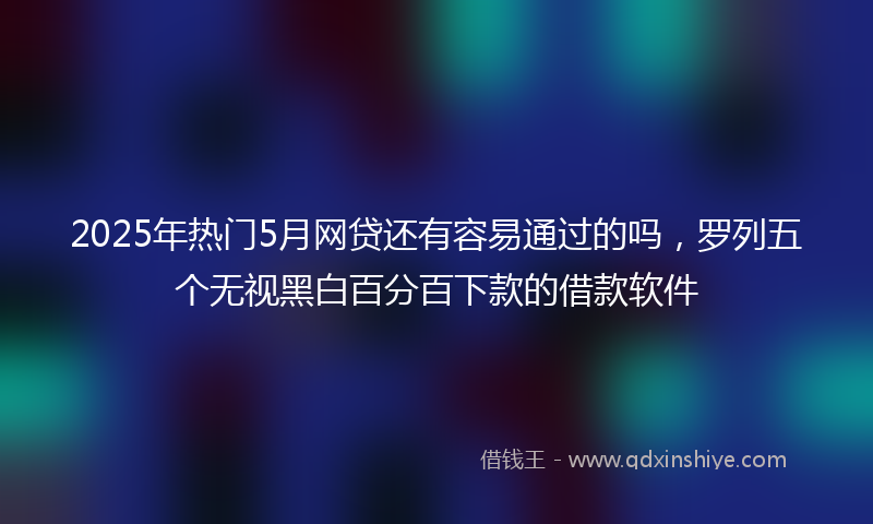 2025年热门5月网贷还有容易通过的吗，罗列五个无视黑白百分百下款的借款软件