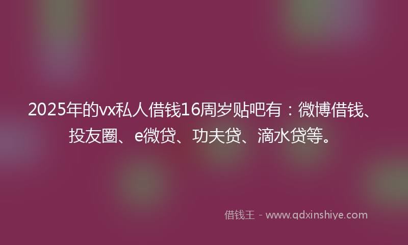 2025年的vx私人借钱16周岁贴吧有：微博借钱、投友圈、e微贷、功夫贷、滴水贷等。