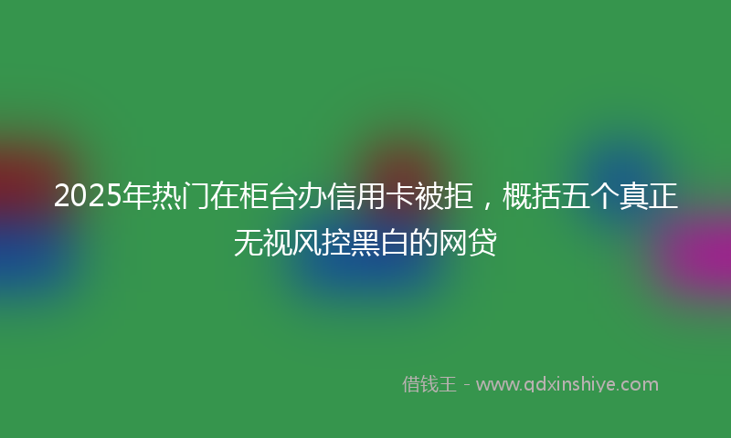 2025年热门在柜台办信用卡被拒，概括五个真正无视风控黑白的网贷