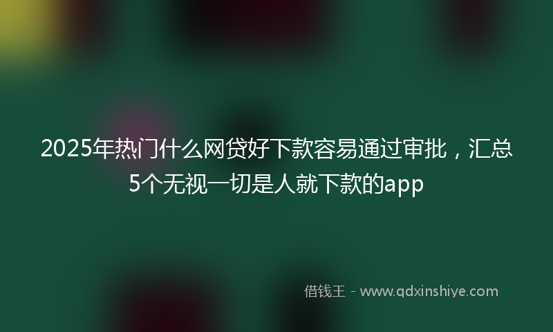 2025年热门什么网贷好下款容易通过审批，汇总5个无视一切是人就下款的app