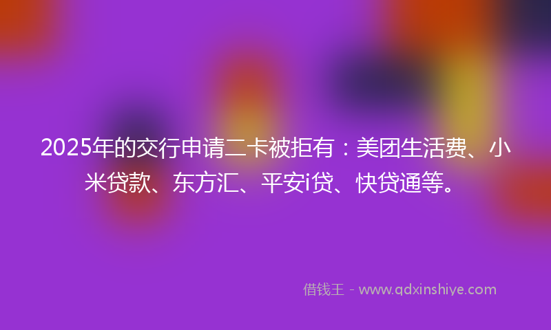 2025年的交行申请二卡被拒有：美团生活费、小米贷款、东方汇、平安i贷、快贷通等。