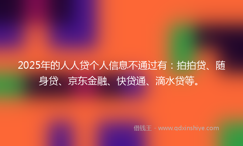 2025年的人人贷个人信息不通过有：拍拍贷、随身贷、京东金融、快贷通、滴水贷等。