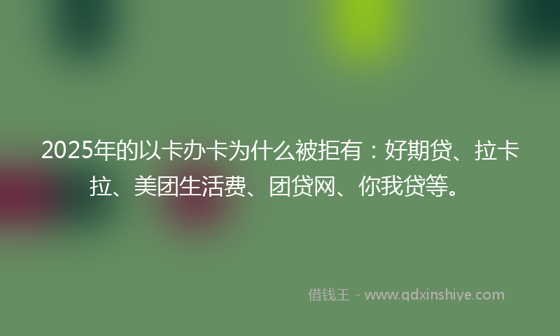 2025年的以卡办卡为什么被拒有：好期贷、拉卡拉、美团生活费、团贷网、你我贷等。
