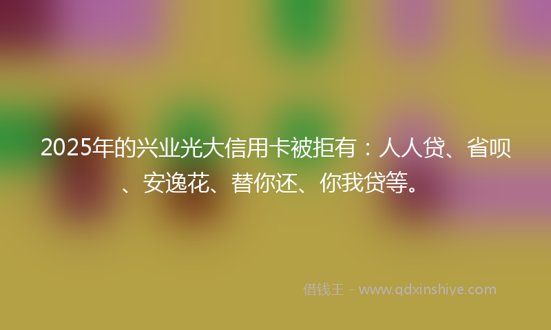 2025年的兴业光大信用卡被拒有：人人贷、省呗、安逸花、替你还、你我贷等。