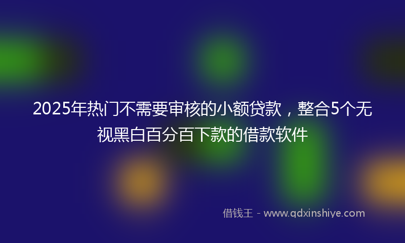 2025年热门不需要审核的小额贷款，整合5个无视黑白百分百下款的借款软件