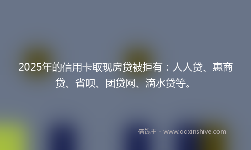 2025年的信用卡取现房贷被拒有：人人贷、惠商贷、省呗、团贷网、滴水贷等。