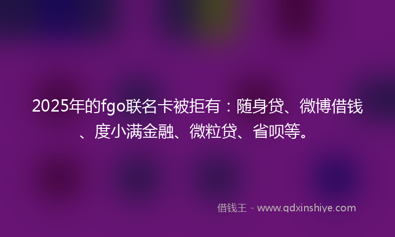 2025年的fgo联名卡被拒有：随身贷、微博借钱、度小满金融、微粒贷、省呗等。