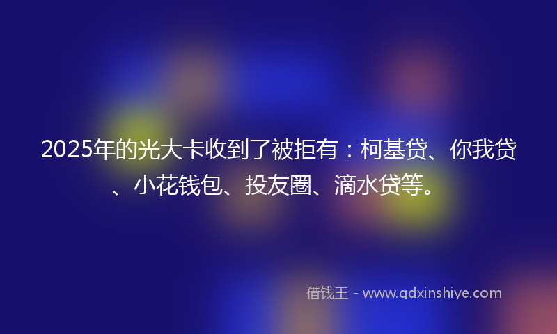 2025年的光大卡收到了被拒有：柯基贷、你我贷、小花钱包、投友圈、滴水贷等。