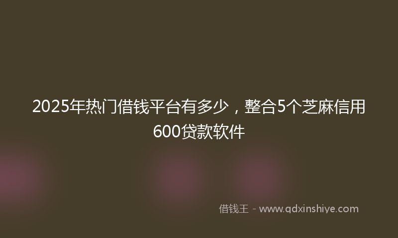 2025年热门借钱平台有多少，整合5个芝麻信用600贷款软件