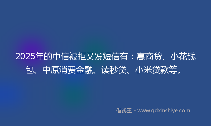 2025年的中信被拒又发短信有：惠商贷、小花钱包、中原消费金融、读秒贷、小米贷款等。