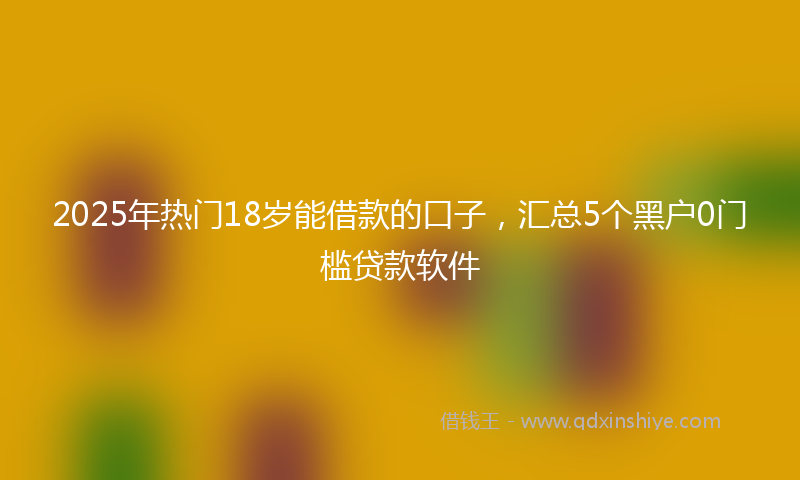 2025年热门18岁能借款的口子，汇总5个黑户0门槛贷款软件