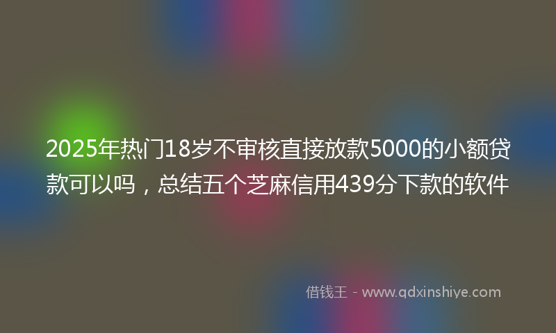 2025年热门18岁不审核直接放款5000的小额贷款可以吗，总结五个芝麻信用439分下款的软件
