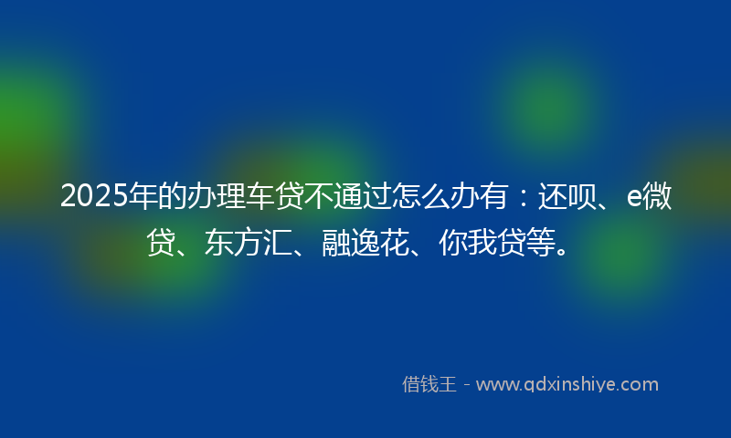 2025年的办理车贷不通过怎么办有：还呗、e微贷、东方汇、融逸花、你我贷等。