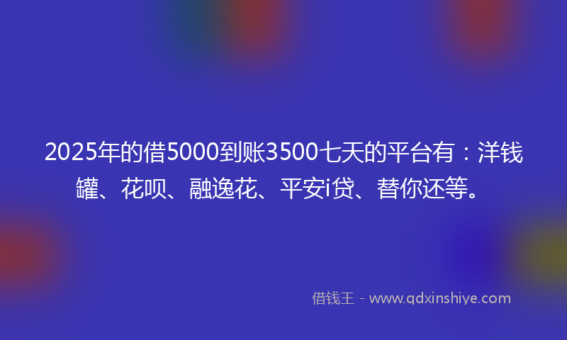 2025年的借5000到账3500七天的平台有：洋钱罐、花呗、融逸花、平安i贷、替你还等。