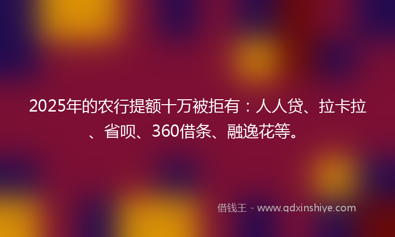 2025年的农行提额十万被拒有：人人贷、拉卡拉、省呗、360借条、融逸花等。