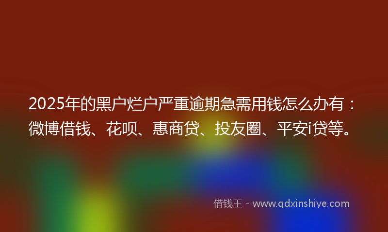 2025年的黑户烂户严重逾期急需用钱怎么办有：微博借钱、花呗、惠商贷、投友圈、平安i贷等。