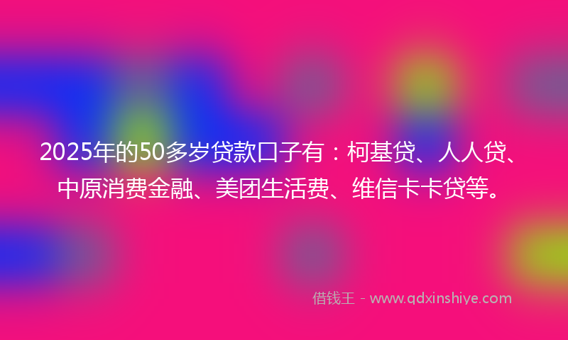 2025年的50多岁贷款口子有：柯基贷、人人贷、中原消费金融、美团生活费、维信卡卡贷等。