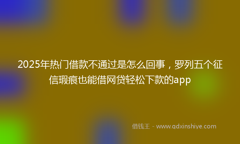 2025年热门借款不通过是怎么回事，罗列五个征信瑕疵也能借网贷轻松下款的app