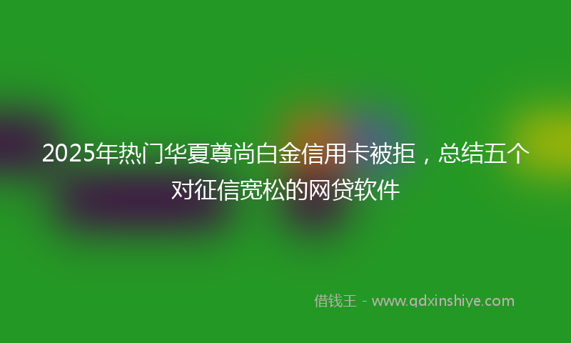 2025年热门华夏尊尚白金信用卡被拒，总结五个对征信宽松的网贷软件
