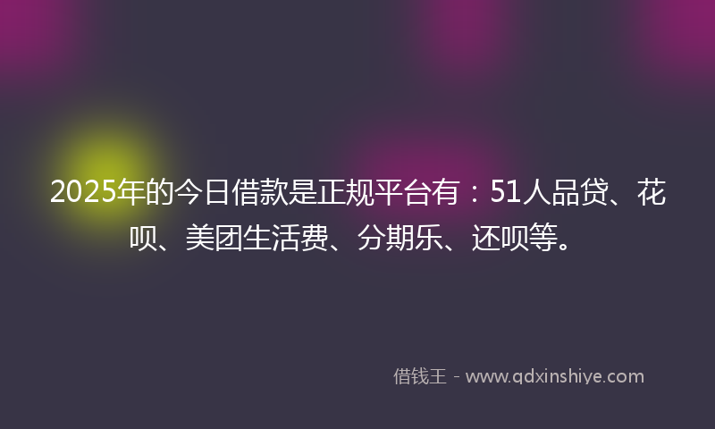 2025年的今日借款是正规平台有：51人品贷、花呗、美团生活费、分期乐、还呗等。