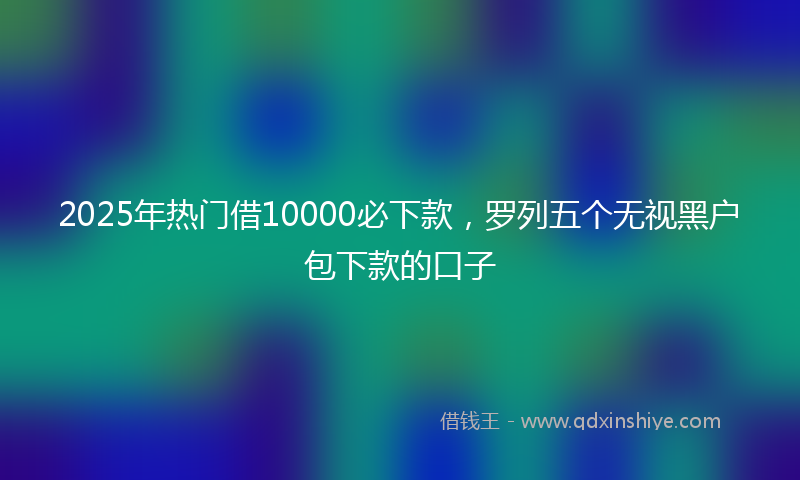 2025年热门借10000必下款，罗列五个无视黑户包下款的口子