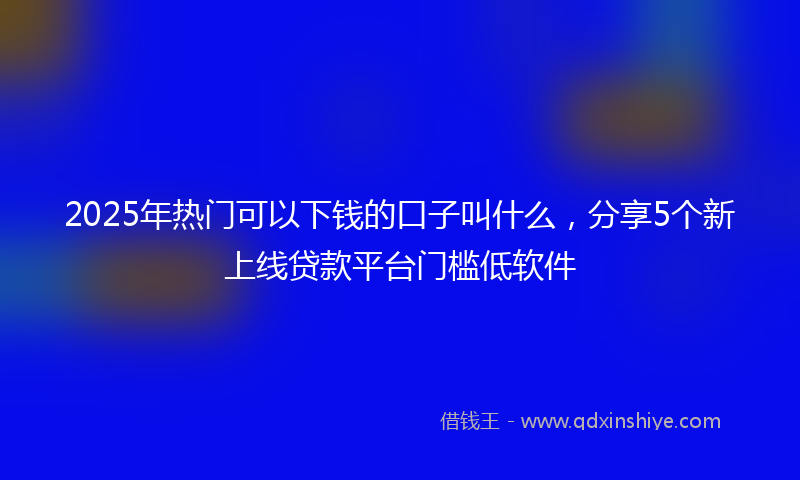 2025年热门可以下钱的口子叫什么，分享5个新上线贷款平台门槛低软件