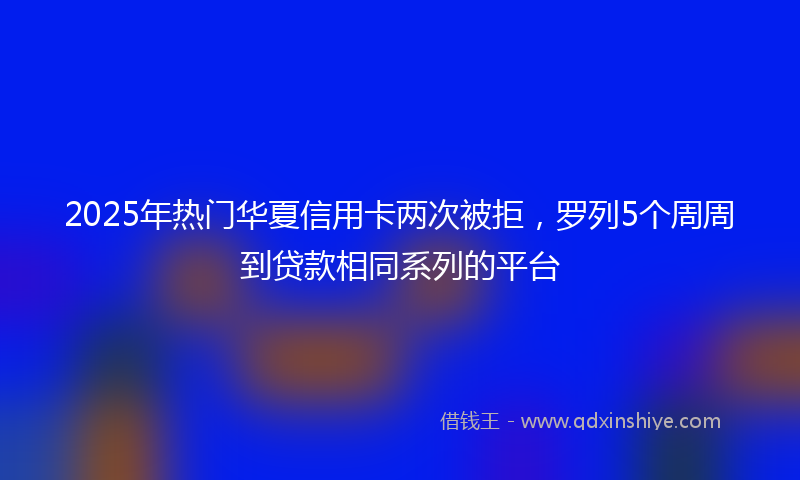 2025年热门华夏信用卡两次被拒，罗列5个周周到贷款相同系列的平台
