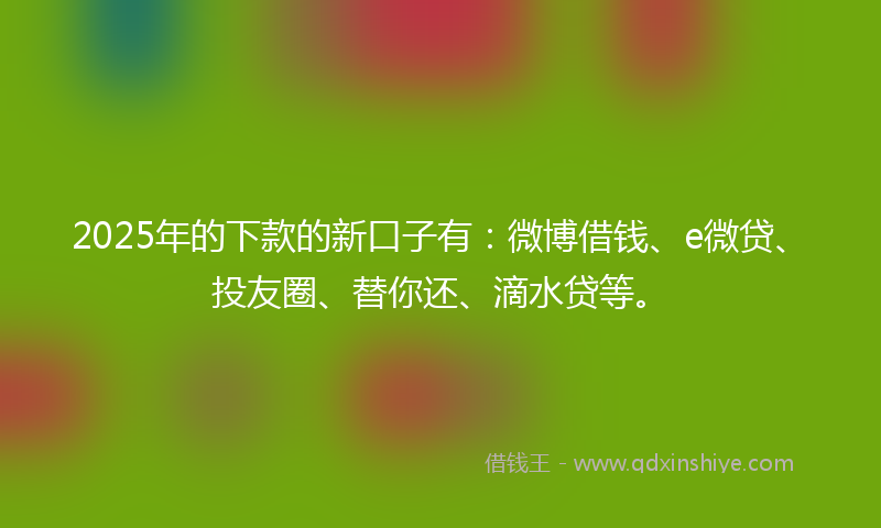 2025年的下款的新口子有：微博借钱、e微贷、投友圈、替你还、滴水贷等。