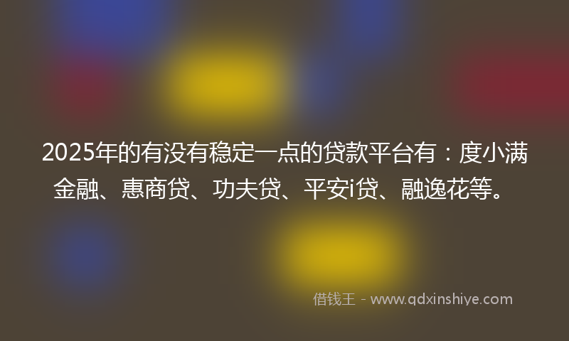 2025年的有没有稳定一点的贷款平台有：度小满金融、惠商贷、功夫贷、平安i贷、融逸花等。